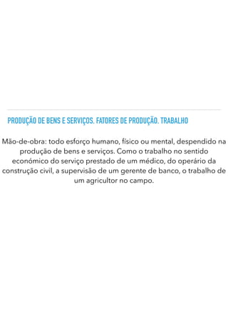 PRODUÇÃO DE BENS E SERVIÇOS. FATORES DE PRODUÇÃO. TRABALHO
Mão-de-obra: todo esforço humano, físico ou mental, despendido na
produção de bens e serviços. Como o trabalho no sentido
económico do serviço prestado de um médico, do operário da
construção civil, a supervisão de um gerente de banco, o trabalho de
um agricultor no campo.
 