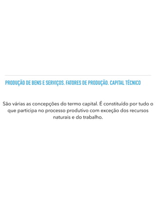 PRODUÇÃO DE BENS E SERVIÇOS. FATORES DE PRODUÇÃO. CAPITAL TÉCNICO
São várias as concepções do termo capital. É constituído por tudo o
que participa no processo produtivo com exceção dos recursos
naturais e do trabalho.
 