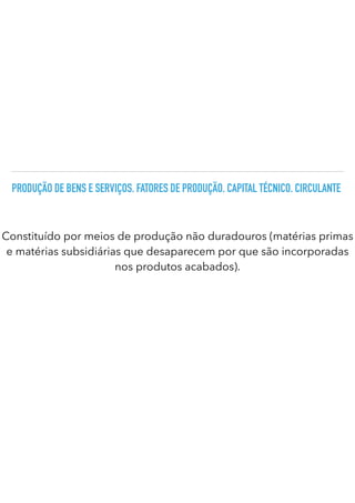 PRODUÇÃO DE BENS E SERVIÇOS. FATORES DE PRODUÇÃO. CAPITAL TÉCNICO. CIRCULANTE
Constituído por meios de produção não duradouros (matérias primas
e matérias subsidiárias que desaparecem por que são incorporadas
nos produtos acabados).
 