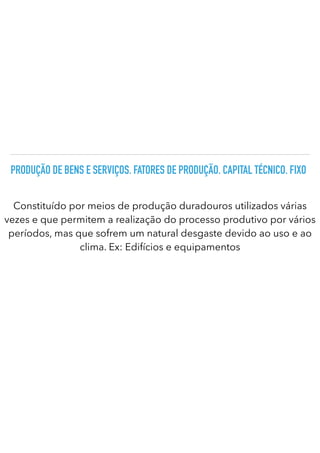 PRODUÇÃO DE BENS E SERVIÇOS. FATORES DE PRODUÇÃO. CAPITAL TÉCNICO. FIXO
Constituído por meios de produção duradouros utilizados várias
vezes e que permitem a realização do processo produtivo por vários
períodos, mas que sofrem um natural desgaste devido ao uso e ao
clima. Ex: Edifícios e equipamentos
 