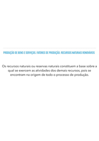 PRODUÇÃO DE BENS E SERVIÇOS. FATORES DE PRODUÇÃO. RECURSOS NATURAIS RENOVÁVEIS
Os recursos naturais ou reservas naturais constituem a base sobre a
qual se exercem as atividades dos demais recursos, pois se
encontram na origem de todo o processo de produção.
 