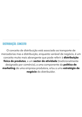 DISTRIBUIÇÃO. CONCEITO
O conceito de distribuição está associado ao transporte de
mercadorias mas a distribuição, enquanto variável de negócio, é um
conceito muito mais abrangente que pode referir à distribuição
física de produtos, a um sector de atividade (tradicionalmente
designado por comércio), a uma componente da política de
marketing de uma empresa produtora, e/ou a uma estratégia de
negócio do distribuidor.
 