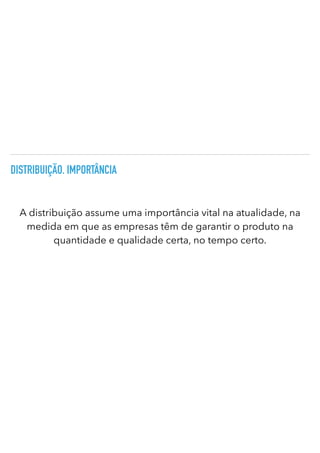 DISTRIBUIÇÃO. IMPORTÂNCIA
A distribuição assume uma importância vital na atualidade, na
medida em que as empresas têm de garantir o produto na
quantidade e qualidade certa, no tempo certo.
 