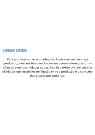 COMÉRCIO. CONCEITO
Para satisfazer as necessidades, não basta que um bem seja
produzido, é necessário que chegue aos consumidores, de forma
cómoda e em quantidades certas. Para isso existe um conjunto de
atividades que estabelecem ligação entre a produção e o consumo,
designadas por comércio.
 