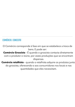 COMÉRCIO. CONCEITO
O Comércio corresponde à fase em que se estabelece a troca de
bens. E pode ser:


Comércio Grossista – É quando o grossista contacta diretamente
com o produtor e reúne, por vezes produções que se encontram
dispersas.


Comércio retalhista – quando o retalhista adquire os produtos junto
do grossista, oferecendo-o aos consumidores nos locais e nas
quantidades que eles necessitam.
 