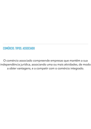 COMÉRCIO. TIPOS. ASSOCIADO
O comércio associado compreende empresas que mantêm a sua
independência jurídica, associando uma ou mais atividades, de modo
a obter vantagens, e a competir com o comércio integrado.
 