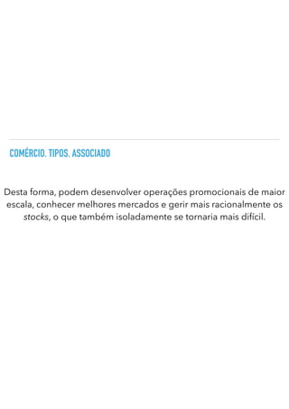 COMÉRCIO. TIPOS. ASSOCIADO
Desta forma, podem desenvolver operações promocionais de maior
escala, conhecer melhores mercados e gerir mais racionalmente os
stocks, o que também isoladamente se tornaria mais difícil.
 