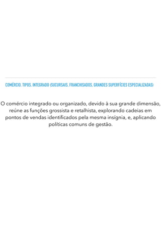 COMÉRCIO. TIPOS. INTEGRADO (SUCURSAIS, FRANCHISADOS, GRANDES SUPERFÍCIES ESPECIALIZADAS)
O comércio integrado ou organizado, devido à sua grande dimensão,
reúne as funções grossista e retalhista, explorando cadeias em
pontos de vendas identi cados pela mesma insígnia, e, aplicando
políticas comuns de gestão.
 