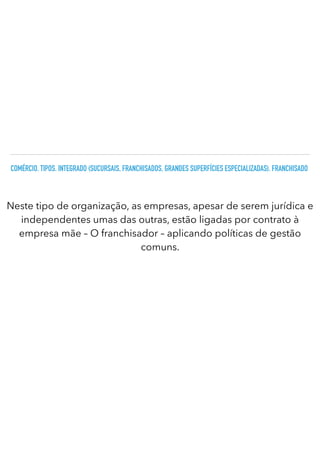 COMÉRCIO. TIPOS. INTEGRADO (SUCURSAIS, FRANCHISADOS, GRANDES SUPERFÍCIES ESPECIALIZADAS). FRANCHISADO
Neste tipo de organização, as empresas, apesar de serem jurídica e
independentes umas das outras, estão ligadas por contrato à
empresa mãe – O franchisador – aplicando políticas de gestão
comuns.
 