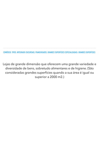 COMÉRCIO. TIPOS. INTEGRADO (SUCURSAIS, FRANCHISADOS, GRANDES SUPERFÍCIES ESPECIALIZADAS). GRANDES SUPERFÍCIES
Lojas de grande dimensão que oferecem uma grande variedade e
diversidade de bens, sobretudo alimentares e de higiene. (São
consideradas grandes superfícies quando a sua área é igual ou
superior a 2000 m2.)
 
