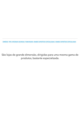 COMÉRCIO. TIPOS. INTEGRADO (SUCURSAIS, FRANCHISADOS, GRANDES SUPERFÍCIES ESPECIALIZADAS). GRANDES SUPERFÍCIES ESPECIALIZADAS
São lojas de grande dimensão, dirigidas para uma mesma gama de
produtos, bastante especializada.
 