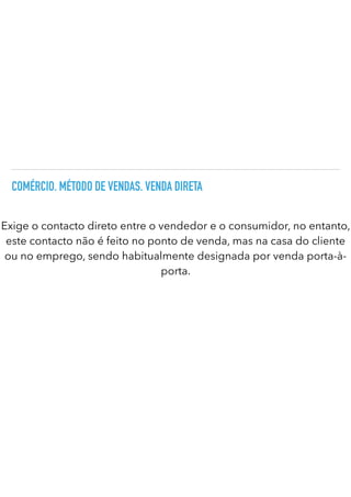 COMÉRCIO. MÉTODO DE VENDAS. VENDA DIRETA
Exige o contacto direto entre o vendedor e o consumidor, no entanto,
este contacto não é feito no ponto de venda, mas na casa do cliente
ou no emprego, sendo habitualmente designada por venda porta-à-
porta.
 