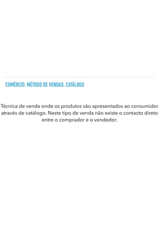 COMÉRCIO. MÉTODO DE VENDAS. CATÁLOGO
Técnica de venda onde os produtos são apresentados ao consumidor
através de catálogo. Neste tipo de venda não existe o contacto direto
entre o comprador e o vendedor.
 