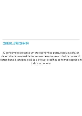 CONSUMO. ATO ECONÓMICO
O consumo representa um ato económico porque para satisfazer
determinadas necessidades em vez de outras e ao decidir consumir
certos bens e serviços, está-se a efetuar escolhas com implicações em
toda a economia.
 