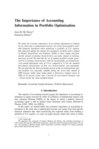 The Importance of Accounting
Information in Portfolio Optimization
JOHN R. M. HAND*
JEREMIAH GREEN*


     We study the economic importance of accounting information as defined
     by the value that a sophisticated investor can extract from publicly avail-
     able financial statements when optimizing a portfolio of U.S. equities.
     Our approach applies the elegant new parametric portfolio policy method
     of Brandt, Santa-Clara, and Valkanov (2009) to three simple and firm-
     specific annual accounting characteristics—accruals, change in earnings,
     and asset growth. We find that the set of optimal portfolio weights gener-
     ated by accounting characteristics yield an out-of-sample, pre-transactions-
     costs annual information ratio of 1.9 as compared to 1.5 for the standard
     price-based characteristics of firm size, book-to-market, and momentum.
     We also find that the delevered hedge portion of the accounting-based opti-
     mal portfolio was especially valuable during the severe bear market of
     2008 because unlike many hedge funds it delivered a hedged return in
     2008 of 12 percent versus only 3 percent for price-based strategies and
     À38 percent for the value-weighted market.


     Keywords: Accounting Trading Strategies, Portfolio Optimization


                                    1. Introduction
     The majority of accounting research gauges the importance of accounting in-
formation to equity investors by either its usefulness in fundamental analysis and
firm valuation (Penman [2009]), or the degree to which a publicly observed
accounting signal is able to predict future abnormal stock returns (Bernard &
Thomas [1989, 1990]; Lee [2001]).
     In this paper, we instead define the economic importance of accounting in-
formation as the value that a sophisticated investor can extract from firm-specific
financial statement data when maximizing his expected utility from holding a
portfolio of U.S. equities. As such, our paper directly studies the extent to which

      *UNC Chapel Hill
      We appreciate the comments of Sanjeev Bhojraj, Jim Ohlson, and workshop participants at
UNC Chapel Hill and the 2009 JAAF Conference, especially Suresh Govindaraj (discussant). We are
also very grateful to Michael Brandt, Pedro Santa-Clara, and Ross Valkanov for sharing important
parts of their MATLAB code with us.




                                               1
 
