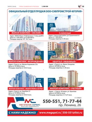 С НАМИ НАДЕЖНО! www.megapol.ru 550-551@list.ru
550-551, 71-77-44
пр. Ленина, 26
+7 (3462)
ЛЮБИМЫЙ
ЛЮБИМЫЙ
КВАРТАЛ «ЛЮБИМЫЙ»
ЖИЛОЙ КОМПЛЕКС «УЮТНЫЙ»ЖИЛОЙ КОМПЛЕКС «ЖЕМЧУЖИНА ЮГРЫ»
ЖИЛОЙ КОМПЛЕКС «ВОЗРОЖДЕНИЕ»
ДОМ
СДАН
ДОМ
СДАН
СДАЧА
3 кв. 2018 г.
СДАЧА
3 кв. 2017 г.
Адрес г.Сургут, ул. Мелик-Карамова 23а
Цена от 54 000 р./кв.м.
Площадь квартир от 29,53 кв.м.
Адрес г.Сургут, ул. Киртбая 37
Цена от 53 000 р./кв.м.
Площадь квартир от 29,53 кв.м.
Адрес г.Сургут, ул. Ивана Захарова
Цена от 60 000 р./кв.м.
Площадь квартир от 28 кв.м.
Адрес г. Сургут, 44 мкрн, ул. Крылова
Цена от 62 000 р./кв.м.
Площадь квартир от 31,07 кв.м.
ОФИЦИАЛЬНЫЙОТДЕЛПРОДАЖООО«СИБПРОМСТРОЙ-ЮГОРИЯ»
ЖИЛОЙ КОМПЛЕКС «ОБСКИЙ»
ДОМ
СДАН
Адрес ХМАО-Юграг.Нефтеюганск17мкр.дом№2
Цена от 2 300 000 р. до 4 400 000 р.
Площадь квартир 49 - 99,7 кв.м.
П.СОЛНЕЧНЫЙ
ДОМ
СДАН
Адрес: Сургутский район, ул.Строителей 8/1
Цена от 1 300 000 р.
Площадь квартир от 28 кв.м.
 