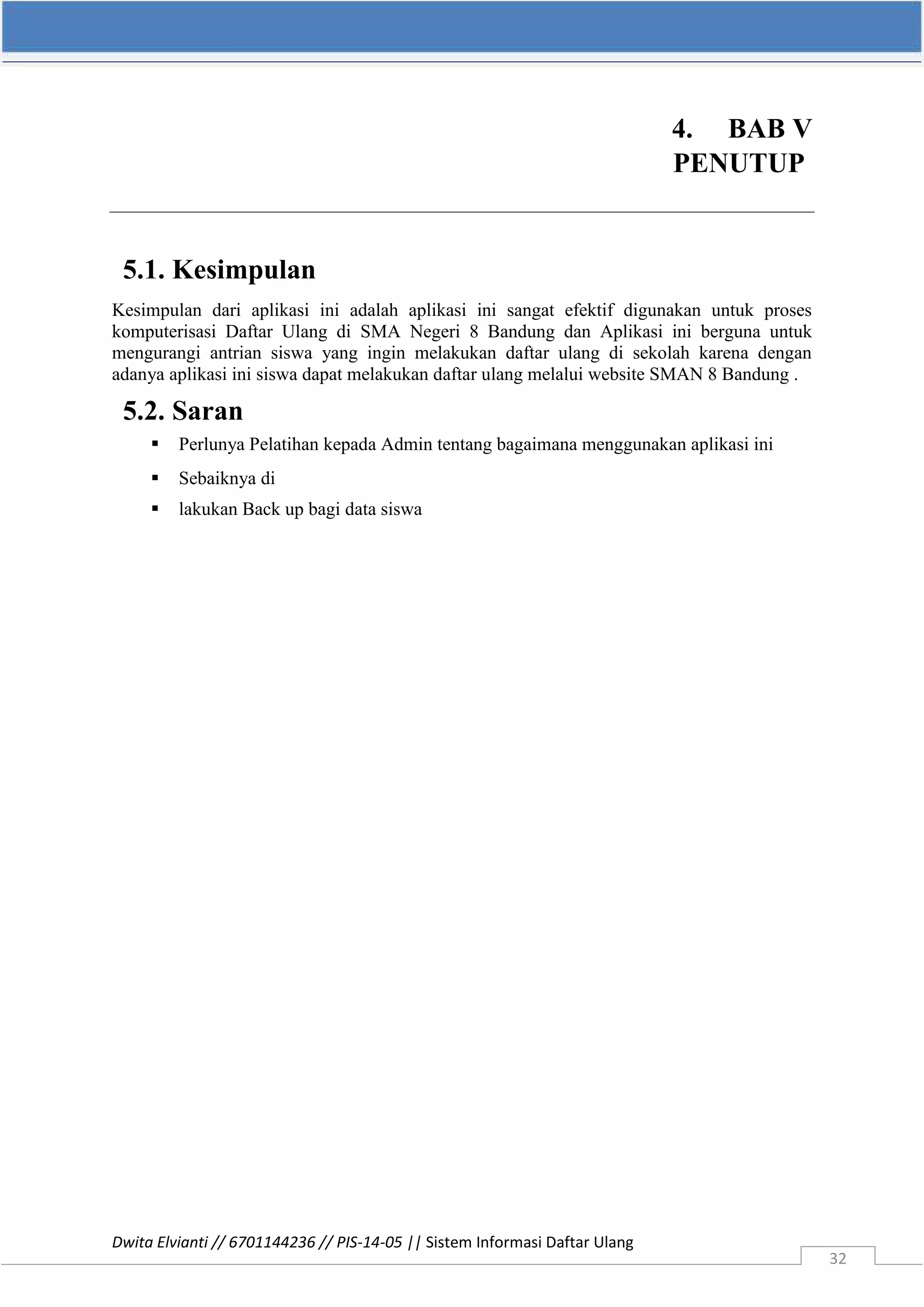 Dwita Elvianti // 6701144236 // PIS-14-05 || Sistem Informasi Daftar Ulang
32
4. BAB V
PENUTUP
5.1. Kesimpulan
Kesimpulan dari aplikasi ini adalah aplikasi ini sangat efektif digunakan untuk proses
komputerisasi Daftar Ulang di SMA Negeri 8 Bandung dan Aplikasi ini berguna untuk
mengurangi antrian siswa yang ingin melakukan daftar ulang di sekolah karena dengan
adanya aplikasi ini siswa dapat melakukan daftar ulang melalui website SMAN 8 Bandung .
5.2. Saran
 Perlunya Pelatihan kepada Admin tentang bagaimana menggunakan aplikasi ini
 Sebaiknya di
 lakukan Back up bagi data siswa
 