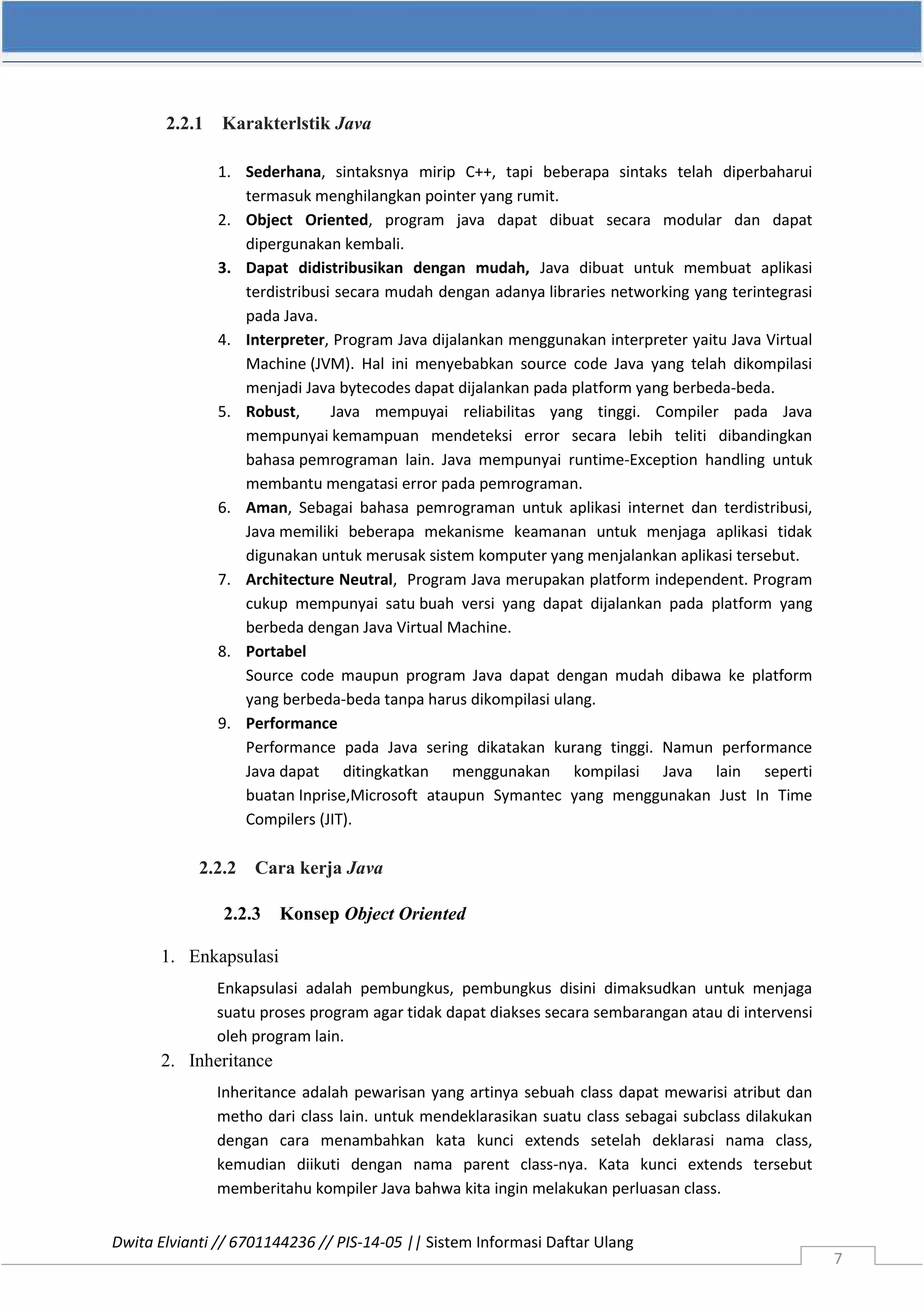 Dwita Elvianti // 6701144236 // PIS-14-05 || Sistem Informasi Daftar Ulang
7
2.2.1 Karakterlstik Java
1. Sederhana, sintaksnya mirip C++, tapi beberapa sintaks telah diperbaharui
termasuk menghilangkan pointer yang rumit.
2. Object Oriented, program java dapat dibuat secara modular dan dapat
dipergunakan kembali.
3. Dapat didistribusikan dengan mudah, Java dibuat untuk membuat aplikasi
terdistribusi secara mudah dengan adanya libraries networking yang terintegrasi
pada Java.
4. Interpreter, Program Java dijalankan menggunakan interpreter yaitu Java Virtual
Machine (JVM). Hal ini menyebabkan source code Java yang telah dikompilasi
menjadi Java bytecodes dapat dijalankan pada platform yang berbeda-beda.
5. Robust, Java mempuyai reliabilitas yang tinggi. Compiler pada Java
mempunyai kemampuan mendeteksi error secara lebih teliti dibandingkan
bahasa pemrograman lain. Java mempunyai runtime-Exception handling untuk
membantu mengatasi error pada pemrograman.
6. Aman, Sebagai bahasa pemrograman untuk aplikasi internet dan terdistribusi,
Java memiliki beberapa mekanisme keamanan untuk menjaga aplikasi tidak
digunakan untuk merusak sistem komputer yang menjalankan aplikasi tersebut.
7. Architecture Neutral, Program Java merupakan platform independent. Program
cukup mempunyai satu buah versi yang dapat dijalankan pada platform yang
berbeda dengan Java Virtual Machine.
8. Portabel
Source code maupun program Java dapat dengan mudah dibawa ke platform
yang berbeda-beda tanpa harus dikompilasi ulang.
9. Performance
Performance pada Java sering dikatakan kurang tinggi. Namun performance
Java dapat ditingkatkan menggunakan kompilasi Java lain seperti
buatan Inprise,Microsoft ataupun Symantec yang menggunakan Just In Time
Compilers (JIT).
2.2.2 Cara kerja Java
2.2.3 Konsep Object Oriented
1. Enkapsulasi
Enkapsulasi adalah pembungkus, pembungkus disini dimaksudkan untuk menjaga
suatu proses program agar tidak dapat diakses secara sembarangan atau di intervensi
oleh program lain.
2. Inheritance
Inheritance adalah pewarisan yang artinya sebuah class dapat mewarisi atribut dan
metho dari class lain. untuk mendeklarasikan suatu class sebagai subclass dilakukan
dengan cara menambahkan kata kunci extends setelah deklarasi nama class,
kemudian diikuti dengan nama parent class-nya. Kata kunci extends tersebut
memberitahu kompiler Java bahwa kita ingin melakukan perluasan class.
 