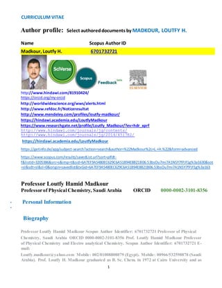 CURRICULUM VITAE 
Author profile: Select authored documents by MADKOUR, LOUTFY H. 
Name Scopus Author ID 
Madkour, Loutfy H. 6701732721 
http://www.hindawi.com/81910424/ 
https://orcid.org/my-orcid 
http://worldwidescience.org/wws/alerts.html 
http://www.refdoc.fr/Noticeresultat 
http://www.mendeley.com/profiles/loutfy-madkour/ 
https://hindawi.academia.edu/LoutfyMadkour 
https://www.researchgate.net/profile/Loutfy_Madkour/?ev=hdr_xprf 
http://www.hindawi.com/journals/jg/contents/ 
http://www.hindawi.com/journals/jg/2014/451782/ 
https://hindawi.academia.edu/LoutfyMadkour 
https://getinfo.de/app/subject-search?action=search&author=%22Madkour%2c+L.+H.%22&form=advanced 
https://www.scopus.com/results/savedList.url?sort=plfdt-f& 
listId=3205386&src=s&imp=t&sid=6A7EF9A5480EC629C6A51B94E8B21B06.53bsOu7mi7A1NSY7fPJf1g%3a1630&sot 
=sl&sdt=sl&sl=0&origin=savedlist&txGid=6A7EF9A5480EC629C6A51B94E8B21B06.53bsOu7mi7A1NSY7fPJf1g%3a163 
Professor Loutfy Hamid Madkour 
Professor of Physical Chemistry, Saudi Arabia ORCID 0000-0002-3101-8356 
1 
• Personal Information 
• Update 
Biography 
Professor Loutfy Hamid Madkour Scopus Author Identifier: 6701732721 Professor of Physical 
Chemistry, Saudi Arabia ORCID 0000-0002-3101-8356 Prof. Loutfy Hamid Madkour Professor 
of Physical Chemistry and Electro analytical Chemistry. Scopus Author Identifier: 6701732721 E-mail: 
Loutfy.madkour@yahoo.com Mobile: 002/01008808079 (Egypt). Mobile: 00966/532598878 (Saudi 
Arabia). Prof. Loutfy H. Madkour graduated as B. Sc. Chem. in 1972 at Cairo University and as 
 