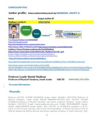 CURRICULUM VITAE 
Author profile: Select authored documents by MADKOUR, LOUTFY H. 
Name Scopus Author ID 
Madkour, Loutfy H. 6701732721 
http://www.hindawi.com/81910424/ 
https://orcid.org/my-orcid 
http://worldwidescience.org/wws/alerts.html 
http://www.refdoc.fr/Noticeresultat http://www.mendeley.com/profiles/loutfy-madkour/ 
https://hindawi.academia.edu/LoutfyMadkour 
https://www.researchgate.net/profile/Loutfy_Madkour/?ev=hdr_xprf 
http://www.hindawi.com/journals/jg/contents/ 
http://www.hindawi.com/journals/jg/2014/451782/ 
https://hindawi.academia.edu/LoutfyMadkour 
https://getinfo.de/app/subject-search?action=search&author=%22Madkour%2c+L.+H.%22&form=advanced 
https://www.scopus.com/results/savedList.url?sort=plfdt-f& 
listId=3205386&src=s&imp=t&sid=6A7EF9A5480EC629C6A51B94E8B21B06.53bsOu7mi7A1NSY7fPJf1g%3a1630&sot= 
sl&sdt=sl&sl=0&origin=savedlist&txGid=6A7EF9A5480EC629C6A51B94E8B21B06.53bsOu7mi7A1NSY7fPJf1g%3a163 
Professor Loutfy Hamid Madkour 
Professor of Physical Chemistry, Saudi Arabia ORCID 0000-0002-3101-8356 
1 
• Personal Information 
• Update 
Biography 
Professor LOUTFY HAMID MADKOUR Scopus Author Identifier: 6701732721 Professor of 
Physical Chemistry, Saudi Arabia ORCID 0000-0002-3101-8356 Prof. LOUTFY HAMID 
MADKOUR Professor of Physical Chemistry and Electro analytical Chemistry. Scopus Author 
Identifier: 6701732721 E-mail: Loutfy.madkour@yahoo.com Mobile: 002/01008808079 (Egypt). 
Mobile: 00966/532598878 (Saudi Arabia). Prof. LOUTFY H. MADKOUR graduated as B. Sc. 
Chem. in 1972 at Cairo University and as M.Sc. Electrometallurgy at Menia University in 1979. In 
1982 He obtained his Ph.D.in Physical and Electro analytical chemistry at Tanta University. Prof. 
 