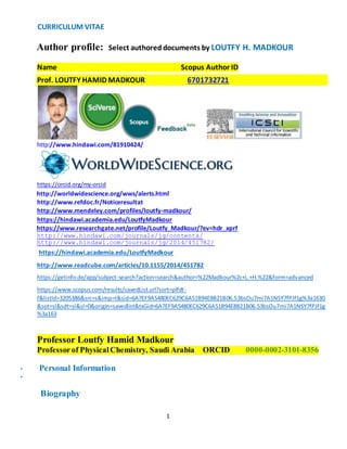 CURRICULUM VITAE 
Author profile: Select authored documents by LOUTFY H. MADKOUR 
Name Scopus Author ID 
Prof. LOUTFY HAMID MADKOUR 6701732721 
1 
http://www.hindawi.com/81910424/ 
https://orcid.org/my-orcid 
http://worldwidescience.org/wws/alerts.html 
http://www.refdoc.fr/Noticeresultat 
http://www.mendeley.com/profiles/loutfy-madkour/ 
https://hindawi.academia.edu/LoutfyMadkour 
https://www.researchgate.net/profile/Loutfy_Madkour/?ev=hdr_xprf 
http://www.hindawi.com/journals/jg/contents/ 
http://www.hindawi.com/journals/jg/2014/451782/ 
https://hindawi.academia.edu/LoutfyMadkour 
http://www.readcube.com/articles/10.1155/2014/451782 
https://getinfo.de/app/subject-search?action=search&author=%22Madkour%2c+L.+H.%22&form=advanced 
https://www.scopus.com/results/savedList.url?sort=plfdt-f& 
listId=3205386&src=s&imp=t&sid=6A7EF9A5480EC629C6A51B94E8B21B06.53bsOu7mi7A1NSY7fPJf1g%3a1630 
&sot=sl&sdt=sl&sl=0&origin=savedlist&txGid=6A7EF9A5480EC629C6A51B94E8B21B06.53bsOu7mi7A1NSY7fPJf1g 
%3a163 
Professor Loutfy Hamid Madkour 
Professor of Physical Chemistry, Saudi Arabia ORCID 0000-0002-3101-8356 
• Personal Information 
• Update 
Biography 
 