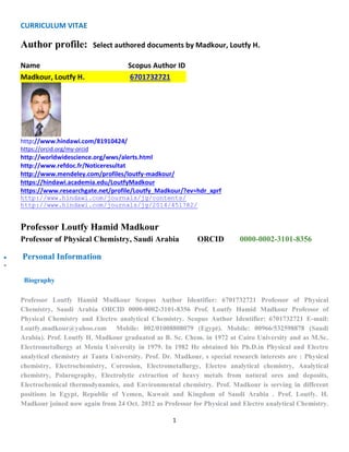 CURRICULUM VITAE
1
Author profile: Select authored documents by Madkour, Loutfy H.
Name Scopus Author ID
Madkour, Loutfy H. 6701732721
http://www.hindawi.com/81910424/
https://orcid.org/my-orcid
http://worldwidescience.org/wws/alerts.html
http://www.refdoc.fr/Noticeresultat
http://www.mendeley.com/profiles/loutfy-madkour/
https://hindawi.academia.edu/LoutfyMadkour
https://www.researchgate.net/profile/Loutfy_Madkour/?ev=hdr_xprf
http://www.hindawi.com/journals/jg/contents/
http://www.hindawi.com/journals/jg/2014/451782/
Professor Loutfy Hamid Madkour
Professor of Physical Chemistry, Saudi Arabia ORCID 0000-0002-3101-8356
 Personal Information
 Update
Biography
Professor Loutfy Hamid Madkour Scopus Author Identifier: 6701732721 Professor of Physical
Chemistry, Saudi Arabia ORCID 0000-0002-3101-8356 Prof. Loutfy Hamid Madkour Professor of
Physical Chemistry and Electro analytical Chemistry. Scopus Author Identifier: 6701732721 E-mail:
Loutfy.madkour@yahoo.com Mobile: 002/01008808079 (Egypt). Mobile: 00966/532598878 (Saudi
Arabia). Prof. Loutfy H. Madkour graduated as B. Sc. Chem. in 1972 at Cairo University and as M.Sc.
Electrometallurgy at Menia University in 1979. In 1982 He obtained his Ph.D.in Physical and Electro
analytical chemistry at Tanta University. Prof. Dr. Madkour, s special research interests are : Physical
chemistry, Electrochemistry, Corrosion, Electrometallurgy, Electro analytical chemistry, Analytical
chemistry, Polarography, Electrolytic extraction of heavy metals from natural ores and deposits,
Electrochemical thermodynamics, and Environmental chemistry. Prof. Madkour is serving in different
positions in Egypt, Republic of Yemen, Kuwait and Kingdom of Saudi Arabia . Prof. Loutfy. H.
Madkour joined now again from 24 Oct. 2012 as Professor for Physical and Electro analytical Chemistry.
 