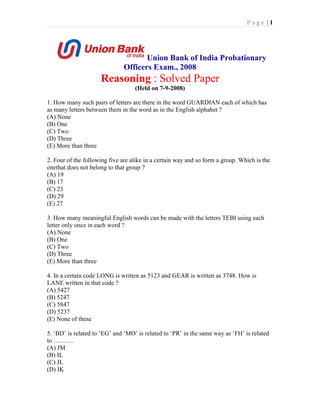 Page |1




                                     Union Bank of India Probationary
                              Officers Exam., 2008
                     Reasoning : Solved Paper
                                   (Held on 7-9-2008)

1. How many such pairs of letters are there in the word GUARDIAN each of which has
as many letters between them in the word as in the English alphabet ?
(A) None
(B) One
(C) Two
(D) Three
(E) More than three

2. Four of the following five are alike in a certain way and so form a group. Which is the
onethat does not belong to that group ?
(A) 19
(B) 17
(C) 23
(D) 29
(E) 27

3. How many meaningful English words can be made with the letters TEBI using each
letter only once in each word ?
(A) None
(B) One
(C) Two
(D) Three
(E) More than three

4. In a certain code LONG is written as 5123 and GEAR is written as 3748. How is
LANE written in that code ?
(A) 5427
(B) 5247
(C) 5847
(D) 5237
(E) None of these

5. ‘BD’ is related to ‘EG’ and ‘MO’ is related to ‘PR’ in the same way as ‘FH’ is related
to ……….
(A) JM
(B) IL
(C) JL
(D) IK
 