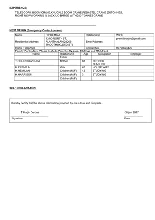EXPERIENCE;
TELESCOPIC BOOM CRANE,KNUCKLE BOOM CRANE,PEDASTEL CRANE 250TONNES,
RIGHT NOW WORKING IN JACK UO BARGE WITH 250 TONNES CRANE
NEXT OF KIN (Emergency Contact person)
Name H.PREMILA Relationship WIFE
Residential Address
131C-NORTH ST,
ALANTHALAI-628206
THOOTHUKUDI(DIST)
Email Address
premilahorjin@gmail.com
Home Telephone Contact No. 09790524420
Family Particulars (Please include Parents, Spouse, Siblings and Children)
Name Relationship Age Occupation Employer
Father
T.HELEN SILVEURA Mother 68 RETIRED
TEACHER
H.PREMILA Wife 40 HOUSE WIFE
H.HEMILAN Children (M/F) 13 STUDYING
H.HARRISON Children (M/F) 3 STUDYING
Children (M/F)
SELF DECLARATION
I hereby certify that the above information provided by me is true and complete..
T.Horjin Derose 08 jan 2017
__________________________ _____________
Signature Date
 