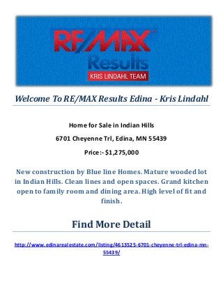 Welcome To RE/MAX Results Edina - Kris Lindahl
Home for Sale in Indian Hills
6701 Cheyenne Trl, Edina, MN 55439
Price:- $1,275,000
New construction by Blue line Homes. Mature wooded lot
in Indian Hills. Clean lines and open spaces. Grand kitchen
open to family room and dining area. High level of fit and
finish.
Find More Detail
http://www.edinarealestate.com/listing/4613525-6701-cheyenne-trl-edina-mn-
55439/
 