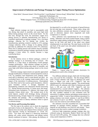 Improvement of Substrate and Package Warpage by Copper Plating Process Optimization
Omar Bchir1
, Houssam Jomaa1
, Chin Kwan Kim1
, Layal Rouhana1
, Kuiwon Kang2
, Milind Shah1
, Steve Bezuk1
Qualcomm Technologies, Inc.
1
5775 Morehouse Drive, San Diego, CA 92121 USA
2
POBA Gangnam Tower, 119, Nonhyeon-dong, Gangnam-gu,Seoul, KO 135-820 (Korea)
obchir@qti.qualcomm.com, 858-658-2813
Abstract
High substrate warpage can lead to unacceptable yield
loss during chip attach in assembly, and cause high yield
fallout during package mount on the circuit board. For the
first time, through this work, the electrolytic copper (Cu)
plating process in substrate manufacturing was shown to
contribute significantly to package warpage. For a 14x14mm
package, reducing the Cu plating rate (within the
manufacturing operating window) resulted in 21% package
warpage reduction, while a change in Cu plating solution
provided an additional 6% reduction (total 27% reduction).
Hence the Cu plating process and solution must be carefully
scrutinized to minimize package warpage, specifically for thin
packages (<1mm) where Cu stresses become a large
contributing factor.
Introduction
As the industry moves to thinner packages, control of
package warpage is an increasing area of concern. The
substrate is a large factor in determining overall package
warpage performance. High substrate warpage can lead to
unacceptable yield loss during chip attach in assembly, and
cause high yield fallout during package mount on the circuit
board.
Substrate warpage improvements are typically approached
through modification of dielectric material properties (such as
CTE, Tg, modulus), layer thicknesses (core, prepreg, solder
resist and Cu thickness), and Cu areal density per layer. An
overlooked factor in the warpage improvement effort is the
impact of the electrolytic Cu plating process. Electroplated
Cu thin films tend to have porous grain boundaries, wherein
grain boundary volume is strongly dependent on
electroplating conditions and subsequent thermal processing
[1]. During thermal processing, Cu grains grow and merge,
eliminating grain boundaries; Cu deposits with larger grain
boundary volume shrink more. The residual stress in the
initial deposit, coupled with shrinkage during subsequent
thermal processing, strongly impacts the warpage response of
the substrate and package. This is compounded by the
inherent front-to-back Cu density imbalance which is typical
in substrate design.
Test Device and Processing Description
The first step in the analysis was to check the magnitude
and mode of stress in the deposited Cu. This was done using
deposit stress test strips and a Deposit Stress Analyzer system
from Specialty Testing & Development Co. (York, PA,
USA). Test strips were plated in a bench-top electrolytic
plating cell, using various chemistries and plating current
density conditions of interest. After plating, the thickness of
the deposited Cu, as well as the increments of spread between
the test strip legs, were measured. These values, along with
the strip calibration constant and direction of spread, were
used to determine deposit stress magnitude and mode
(compressive vs. tensile).
Next, substrates were manufactured for use in warpage
testing. Substrates were built in panel format, using a typical
electrolytic copper plating configuration (Figure 1). The inner
layers on the front and back of the panel were plated
simultaneously in an initial step. The outer layers on the front
and back of the panel were also plated simultaneously in a
subsequent step.
Figure 1. Typical setup for substrate electrolytic Cu
plating process used in this evaluation.
Two different substrate designs, both with 14x14mm body
size, were used for this evaluation. The first design (DES1)
used a 4-layer substrate with 18um Cu thickness per metal
layer, a 100µm core with CTE <12ppm/°C, and was
manufactured by a first substrate supplier. The second design
(DES2) used a 4L substrate with 18um Cu thickness per metal
layer, a 100 µm core with CTE <5ppm/°C, and was
manufactured by a second substrate supplier. The substrate
material sets and layer thicknesses were fixed for each design;
the only variables explored in this evaluation were the
electrolytic Cu plating solution and plating current density in
amperes/dm2
(ASD). A total of three different electrolytic Cu
plating solutions were tested: solutions A and B (on DES1)
and solutions B and C (on DES2). Several different ASD
skews were also tested on each substrate design.
The substrates were then assembled into overmolded PoP
(package on package) bottom packages. The assembly
material set and thickness was fixed for each design. These
packages were then used to conduct warpage evaluations.
Unit-level high temperature package warpage data was
collected using an Akrometrix Shadow Moiré tool and 100
lines per inch (LPI) grating. HT warpage data was collected
using a peak temperature of 260C.
978-1-4799-2407-3/14/$31.00 ©2014 IEEE 1396 2014 Electronic Components & Technology Conference
 
