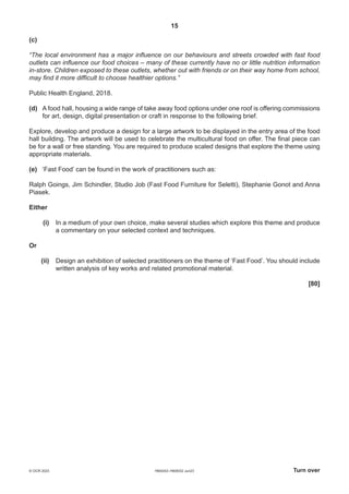 15
H600/02–H606/02 Jun23 Turn over
© OCR 2023
(c)
“The local environment has a major influence on our behaviours and streets crowded with fast food
outlets can influence our food choices – many of these currently have no or little nutrition information
in-store. Children exposed to these outlets, whether out with friends or on their way home from school,
may find it more difficult to choose healthier options.”
Public Health England, 2018.
(d) A food hall, housing a wide range of take away food options under one roof is offering commissions
for art, design, digital presentation or craft in response to the following brief.
Explore, develop and produce a design for a large artwork to be displayed in the entry area of the food
hall building. The artwork will be used to celebrate the multicultural food on offer. The final piece can
be for a wall or free standing. You are required to produce scaled designs that explore the theme using
appropriate materials.
(e) ‘Fast Food’ can be found in the work of practitioners such as:
Ralph Goings, Jim Schindler, Studio Job (Fast Food Furniture for Seletti), Stephanie Gonot and Anna
Piasek.
Either
(i) In a medium of your own choice, make several studies which explore this theme and produce
a commentary on your selected context and techniques.
Or
(ii) Design an exhibition of selected practitioners on the theme of ‘Fast Food’. You should include
written analysis of key works and related promotional material.
[80]
 