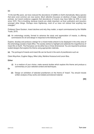 7
H600/02–H606/02 Jun23 Turn over
© OCR 2023
(c)
“In the last fifty years, we have reduced the abundance of wildlife on Earth dramatically. Many species
that were once common are now scarce. Much attention focusses on declines of large, charismatic
animals, but recent evidence suggests that abundance of insects may have fallen by 50% or more
since 1970. This is troubling, because insects are vitally important, as food, pollinators and recyclers
amongst other things. Perhaps more frightening, most of us have not noticed that anything has
changed.”
Professor Dave Goulson, Insect declines and why they matter, a report commissioned by the Wildlife
Trusts, 2019.
(d) An entomology society, formed to advance the study and appreciation of insects, is offering
commissions for art and design in response to the following brief.
Explore, develop and produce a design for a mixed-media artwork to be displayed in the entry area of
the entomology society’s head office. The society wishes to highlight and celebrate the magnificence of
insect life on Earth. The final piece can be either two or three dimensional. You are required to produce
scaled designs that explore the theme using appropriate materials.
(e) The portrayal of insects and insect life can be found in the work of practitioners such as:
Claire Moynihan, Eugène Séguy, Mike Libby, Marlène Huissoud and Levon Biss.
Either
(i) In a medium of your choice, make several studies which explore this theme and produce a
commentary on your selected context and techniques.
Or
(ii) Design an exhibition of selected practitioners on the theme of ‘Insect’. You should include
written analysis of key works and related promotional material.
[80]
 
