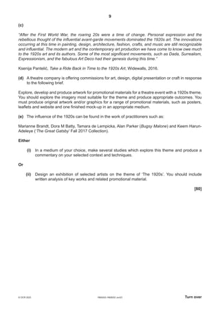 9
H600/02–H606/02 Jun23 Turn over
© OCR 2023
(c)
“After the First World War, the roaring 20s were a time of change. Personal expression and the
rebellious thought of the influential avant-garde movements dominated the 1920s art. The innovations
occurring at this time in painting, design, architecture, fashion, crafts, and music are still recognizable
and influential. The modern art and the contemporary art production we have come to know owe much
to the 1920s art and its authors. Some of the most significant movements, such as Dada, Surrealism,
Expressionism, and the fabulous Art Deco had their genesis during this time.”
Ksenija Pantelić, Take a Ride Back in Time to the 1920s Art, Widewalls, 2016.
(d) A theatre company is offering commissions for art, design, digital presentation or craft in response
to the following brief.
Explore, develop and produce artwork for promotional materials for a theatre event with a 1920s theme.
You should explore the imagery most suitable for the theme and produce appropriate outcomes. You
must produce original artwork and/or graphics for a range of promotional materials, such as posters,
leaflets and website and one finished mock-up in an appropriate medium.
(e) The influence of the 1920s can be found in the work of practitioners such as:
Marianne Brandt, Dora M Batty, Tamara de Lempicka, Alan Parker (Bugsy Malone) and Keem Harun-
Adeleye (‘The Great Gatsby’ Fall 2017 Collection).
Either
(i) In a medium of your choice, make several studies which explore this theme and produce a
commentary on your selected context and techniques.
Or
(ii) Design an exhibition of selected artists on the theme of ‘The 1920s’. You should include
written analysis of key works and related promotional material.
[80]
 