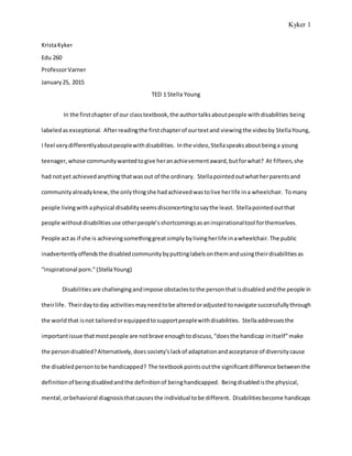 Kyker 1
KristaKyker
Edu 260
ProfessorVarner
January25, 2015
TED 1 Stella Young
In the firstchapter of our classtextbook,the authortalksaboutpeople withdisabilities being
labeledasexceptional. Afterreadingthe firstchapterof ourtextand viewingthe videoby StellaYoung,
I feel verydifferentlyaboutpeoplewithdisabilities. Inthe video,Stellaspeaksaboutbeinga young
teenager,whose communitywantedtogive heranachievementaward,butforwhat? At fifteen,she
had notyet achievedanythingthatwasout of the ordinary. Stellapointedoutwhatherparentsand
communityalreadyknew,the onlythingshe hadachievedwastolive herlife ina wheelchair. Tomany
people livingwithaphysical disabilityseemsdisconcertingtosaythe least. Stellapointedoutthat
people withoutdisabilitiesuse otherpeople’sshortcomingsasaninspirationaltool forthemselves.
People actas if she is achievingsomethinggreatsimply bylivingherlife inawheelchair.The public
inadvertentlyoffendsthe disabledcommunitybyputtinglabelsonthemandusingtheirdisabilitiesas
“inspirational porn.”(StellaYoung)
Disabilities are challengingandimpose obstaclestothe personthat isdisabled andthe people in
theirlife. Theirdaytoday activitiesmayneedtobe alteredoradjusted tonavigate successfully through
the worldthat isnot tailoredorequippedtosupportpeoplewithdisabilities. Stellaaddressesthe
importantissue thatmostpeople are notbrave enoughtodiscuss,“doesthe handicap initself”make
the persondisabled?Alternatively, doessociety’slackof adaptationandacceptance of diversitycause
the disabledpersontobe handicapped? The textbook pointsoutthe significantdifference betweenthe
definitionof beingdisabledandthe definitionof beinghandicapped. Beingdisabledisthe physical,
mental,orbehavioral diagnosisthatcausesthe individual tobe different. Disabilitiesbecome handicaps
 