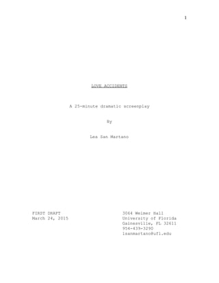 1 
 
 
 
 
 
 
 
 
 
 
 
 
LOVE ACCIDENTS 
 
 
 
A 25­minute dramatic screenplay 
 
 
By 
 
 
Lea San Martano 
 
 
 
 
 
 
 
 
 
 
 
 
 
 
FIRST DRAFT   3064 Weimer Hall 
March 24, 2015 University of Florida 
Gainesville, FL 32611 
954­439­3290 
lsanmartano@ufl.edu 
 
 
 
 
 
