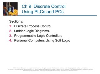 Ch 9 Discrete Control
                           Using PLCs and PCs

  Sections:
  1. Discrete Process Control
  2. Ladder Logic Diagrams
  3. Programmable Logic Controllers
  4. Personal Computers Using Soft Logic




          ©2008 Pearson Education, Inc., Upper Saddle River, NJ. All rights reserved. This material is protected under all copyright laws as they currently exist.
No portion of this material may be reproduced, in any form or by any means, without permission in writing from the publisher. For the exclusive use of adopters of the book
                               Automation, Production Systems, and Computer-Integrated Manufacturing, Third Edition, by Mikell P. Groover.
 