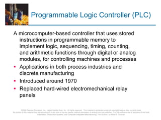 Programmable Logic Controller (PLC)

A microcomputer-based controller that uses stored
  instructions in programmable memory to
  implement logic, sequencing, timing, counting,
  and arithmetic functions through digital or analog
  modules, for controlling machines and processes
  Applications in both process industries and
  discrete manufacturing
  Introduced around 1970
  Replaced hard-wired electromechanical relay
  panels

          ©2008 Pearson Education, Inc., Upper Saddle River, NJ. All rights reserved. This material is protected under all copyright laws as they currently exist.
No portion of this material may be reproduced, in any form or by any means, without permission in writing from the publisher. For the exclusive use of adopters of the book
                               Automation, Production Systems, and Computer-Integrated Manufacturing, Third Edition, by Mikell P. Groover.
 