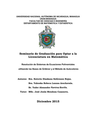 UNIVERSIDAD NACIONAL AUTÓNOMA DE NICARAGUA, MANAGUA
UNAN-MANAGUA
FACULTAD DE CIENCIAS E INGENIERÍA
DEPARTAMENTO DE MATEMÁTICA Y ESTADÍSTICA
Seminario de Graduación para Optar a la
Licenciatura en Matemática
Resolución de Sistemas de Ecuaciones Polinomiales
utilizando las Bases de Gröbner y el Método de Autovalores
Autores: Bra. Katerin Diaskana Solórzano Rojas.
Bra. Yahoska Rebeca Lanzas Arechavala.
Br. Yader Alexander Ramírez Bonilla.
Tutor: MSc. José Jesús Mendoza Casanova.
Diciembre 2015
 