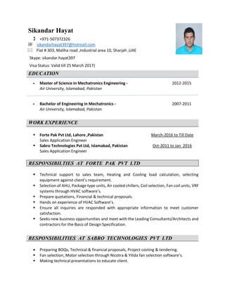 Sikandar Hayat
 +971-507372326
@ sikandarhayat397@hotmail.com
 Flat # 303, Maliha road ,Industrial area 10, Sharjah ,UAE
Skype: sikandar.hayat397
Visa Status: Valid till 25 March 2017)
EDUCATION
 Master of Science in Mechatronics Engineering - 2012-2015
Air University, Islamabad, Pakistan
 Bachelor of Engineering in Mechatronics - 2007-2011
Air University, Islamabad, Pakistan
WORK EXPERIENCE
 Forte Pak Pvt Ltd, Lahore ,Pakistan March-2016 to Till Date
Sales Application Engineer
 Sabro Technologies Pvt Ltd, Islamabad, Pakistan Oct-2011 to Jan 2016
Sales Application Engineer
RESPONSIBILTIES AT FORTE PAK PVT LTD
 Technical support to sales team, Heating and Cooling load calculation, selecting
equipment against client’s requirement.
 Selection of AHU, Package type units, Air cooled chillers, Coil selection, Fan coil units, VRF
systems through HVAC software’s.
 Prepare quotations, Financial & technical proposals.
 Hands on experience of HVAC Software’s.
 Ensure all inquiries are responded with appropriate information to meet customer
satisfaction.
 Seeks new business opportunities and meet with the Leading Consultants/Architects and
contractors for the Basis of Design Specification.
RESPONSIBILITIES AT SABRO TECHNOLOGIES PVT LTD
 Preparing BOQs, Technical & financial proposals, Project costing & tendering.
 Fan selection, Motor selection through Nicotra & Yilida fan selection software’s.
 Making technical presentations to educate client.
 