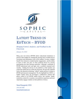 Sean Peasgood, CEO
(416) 565-2805
Sean@SophicCapital.com
LATEST TREND IN
EDTECH – BYOD
Bringing Control, Analytics, and Feedback to the
Classroom
January 14, 2014
Bring your own device (BYOD) allows educational institutions to
preserve their budgets by strategically passing most of mobile device
investment and maintenance costs to the students. In return, students
benefit from interactive student/teacher engagements, and the ability
to learn at their own pace on their preferred device by actively
participating into their learning experience. Although a multitude of
BYOD educational tools and apps exist, a problem remained until
recently - binding the devices to one platform so that teachers can
control the mobile devices within the classroom. We provide a detailed
look at the education technology “edtech” market and how it relates to
BYOD and classroom management. We also highlight how EXO U, a
Sophic Capital client, has developed a collaborative solution that
places control of all BYOD mobile device into teachers’ hands,
centralizes content for a seamless cross-platform experience and most
importantly engages students on their platform of choice.
 
