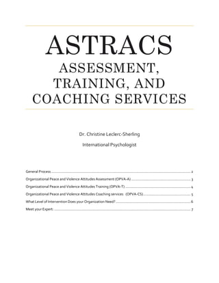 ASTRACS
ASSESSMENT,
TRAINING, AND
COACHING SERVICES
Dr. Christine Leclerc-Sherling
International Psychologist
General Process .............................................................................................................................................2
Organizational Peace and Violence Attitudes Assessment (OPVA-A) ............................................................ 3
Organizational Peace and Violence Attitudes Training (OPVA-T) ..................................................................4
Organizational Peace and Violence Attitudes Coaching services (OPVA-CS)................................................ 5
What Level of Intervention Does your Organization Need?............................................................................6
Meet your Expert: .......................................................................................................................................... 7
 