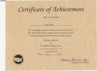 ~~.
~ 'TrainingCenter {f;ia£
Certificate of 5lcliievement
This is to Certify tfiat
MARl< LOBDELL
has successjulli] completed a sixteen tueek course of intensive
9[C, CiJ{{;and f£Z-CJ2L']v[computer systems training to enhance
her/his professionai career in the metaluiorkinq industry.
Traininq conduc ted
at
oc/?{rr9vf:JL Traininq Center
51'Division L51 Chapter 9{7'Jrf5l 'Training Center 'Trust
Costa ']v[esa,CYl
'Date JULY 23 , 19 99
 