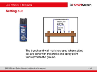 © 2013 City and Guilds of London Institute. All rights reserved. 4 of 8
Level 1 Diploma in Bricklaying
Setting out
The trench and wall markings used when setting
out are done with the profile and spray paint
transferred to the ground.
 