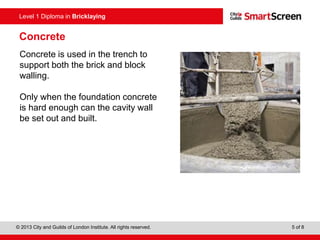 © 2013 City and Guilds of London Institute. All rights reserved. 5 of 8
Level 1 Diploma in Bricklaying
Concrete
Concrete is used in the trench to
support both the brick and block
walling.
Only when the foundation concrete
is hard enough can the cavity wall
be set out and built.
 
