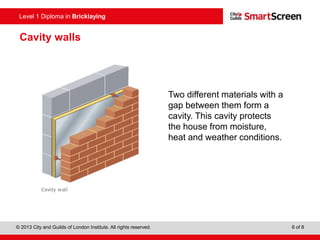 © 2013 City and Guilds of London Institute. All rights reserved. 6 of 8
Level 1 Diploma in Bricklaying
Two different materials with a
gap between them form a
cavity. This cavity protects
the house from moisture,
heat and weather conditions.
Cavity walls
 