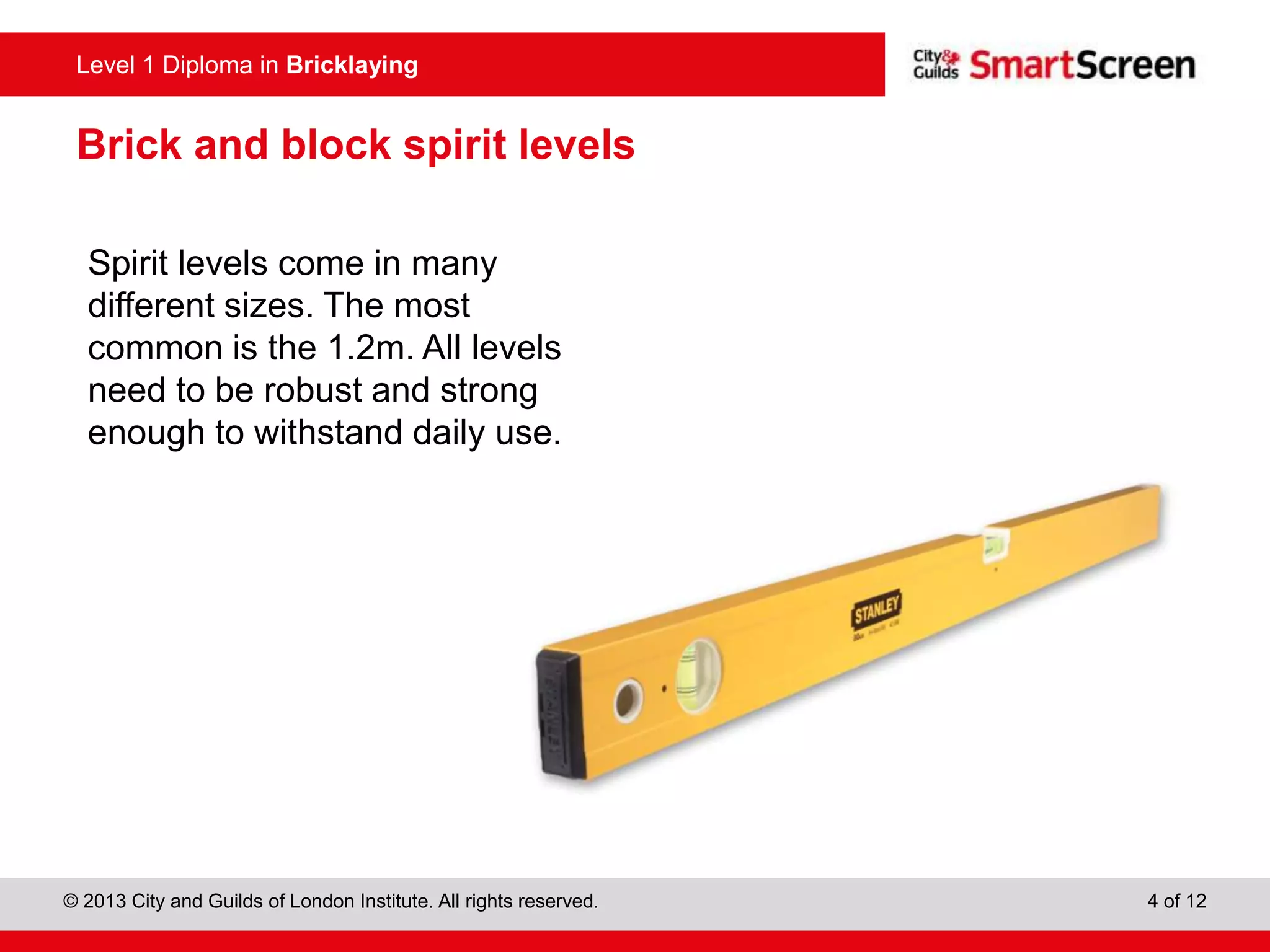 Level 0 Diploma in Enter Title Here
© 2013 City and Guilds of London Institute. All rights reserved. 4 of 12
Level 1 Diploma in Bricklaying
Brick and block spirit levels
Spirit levels come in many
different sizes. The most
common is the 1.2m. All levels
need to be robust and strong
enough to withstand daily use.
 