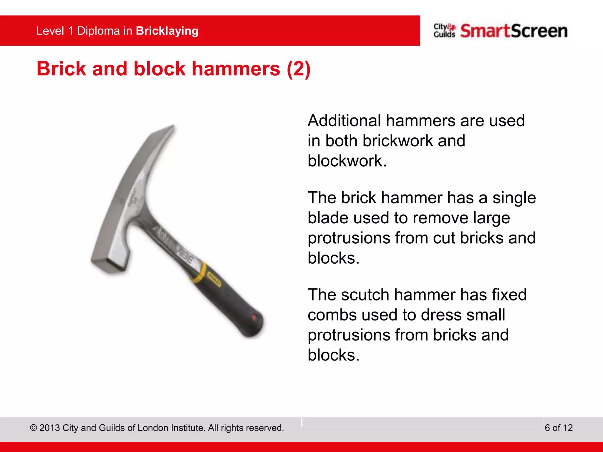 Level 0 Diploma in Enter Title Here
© 2013 City and Guilds of London Institute. All rights reserved. 6 of 12
Level 1 Diploma in Bricklaying
Brick and block hammers (2)
Additional hammers are used
in both brickwork and
blockwork.
The brick hammer has a single
blade used to remove large
protrusions from cut bricks and
blocks.
The scutch hammer has fixed
combs used to dress small
protrusions from bricks and
blocks.
 
