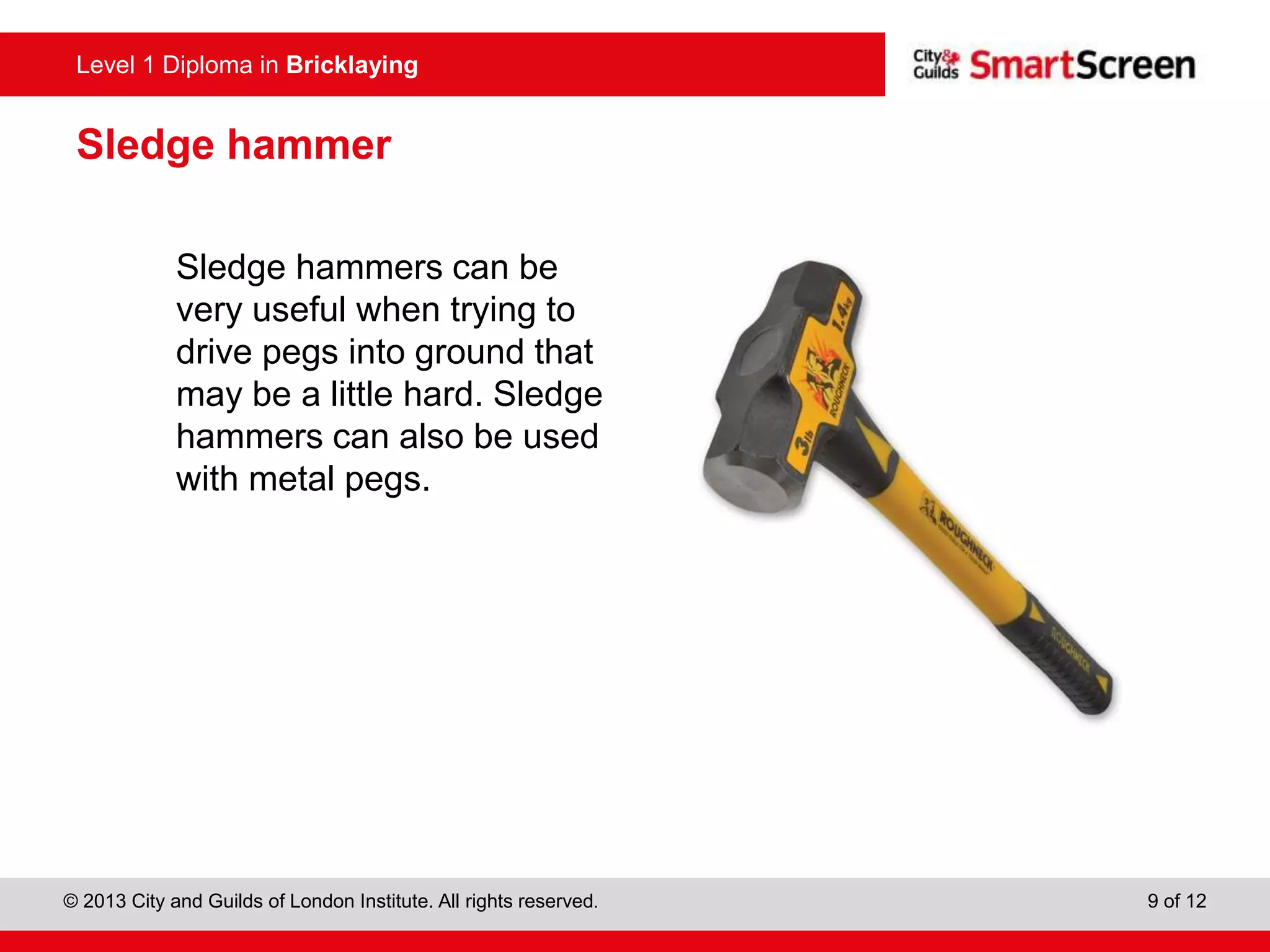 Level 0 Diploma in Enter Title Here
© 2013 City and Guilds of London Institute. All rights reserved. 9 of 12
Level 1 Diploma in Bricklaying
Sledge hammer
Sledge hammers can be
very useful when trying to
drive pegs into ground that
may be a little hard. Sledge
hammers can also be used
with metal pegs.
 