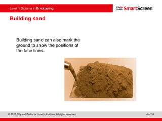 Level 0 Diploma in Enter Title Here
© 2013 City and Guilds of London Institute. All rights reserved. 4 of 10
Level 1 Diploma in Bricklaying
Building sand
Building sand can also mark the
ground to show the positions of
the face lines.
 