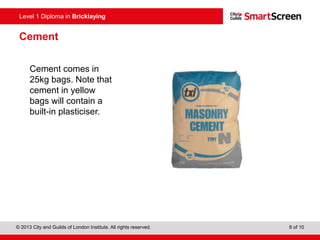Level 0 Diploma in Enter Title Here
© 2013 City and Guilds of London Institute. All rights reserved. 8 of 10
Level 1 Diploma in Bricklaying
Cement
Cement comes in
25kg bags. Note that
cement in yellow
bags will contain a
built-in plasticiser.
 